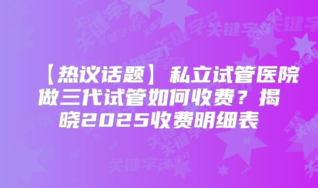 【热议话题】私立试管医院做三代试管如何收费?揭晓2025收费明细表