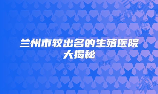 兰州市较出名的生殖医院大揭秘
