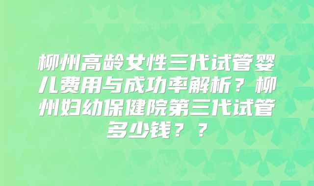 柳州高龄女性三代试管婴儿费用与成功率解析？柳州妇幼保健院第三代试管多少钱？？