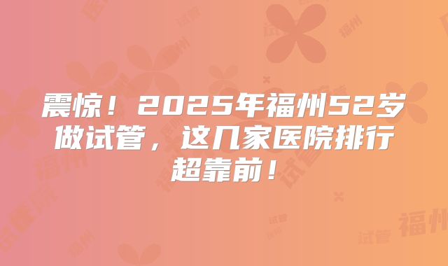 震惊！2025年福州52岁做试管，这几家医院排行超靠前！
