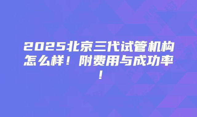 2025北京三代试管机构怎么样！附费用与成功率！