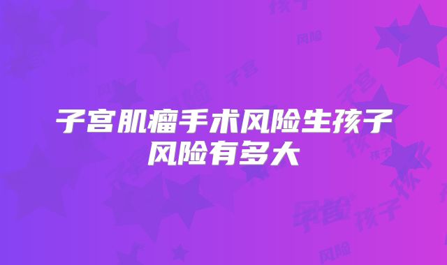 子宫肌瘤手术风险生孩子风险有多大
