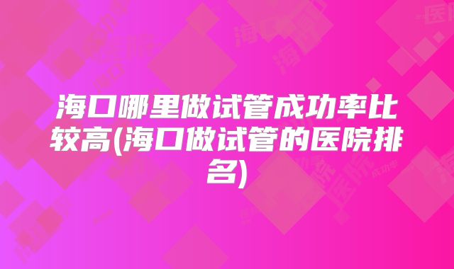 海口哪里做试管成功率比较高(海口做试管的医院排名)