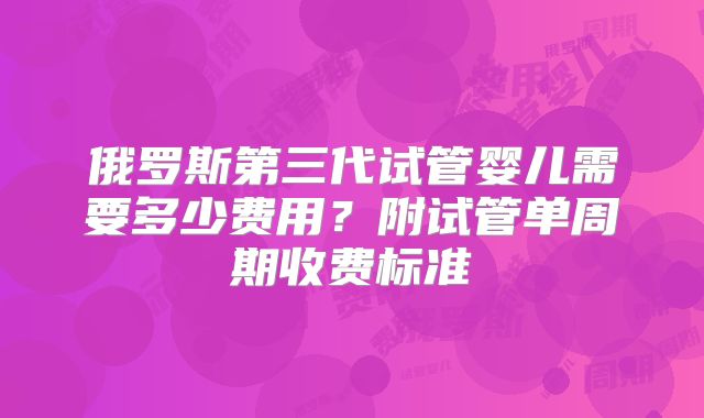 俄罗斯第三代试管婴儿需要多少费用?附试管单周期收费标准