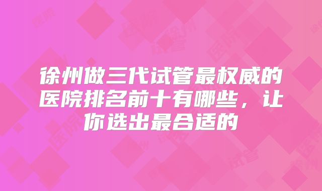 徐州做三代试管最权威的医院排名前十有哪些，让你选出最合适的