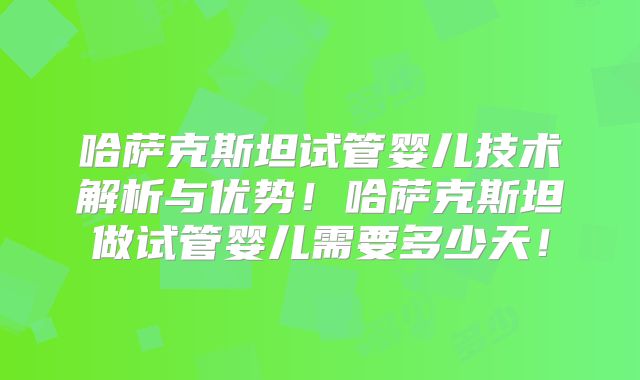 哈萨克斯坦试管婴儿技术解析与优势！哈萨克斯坦做试管婴儿需要多少天！