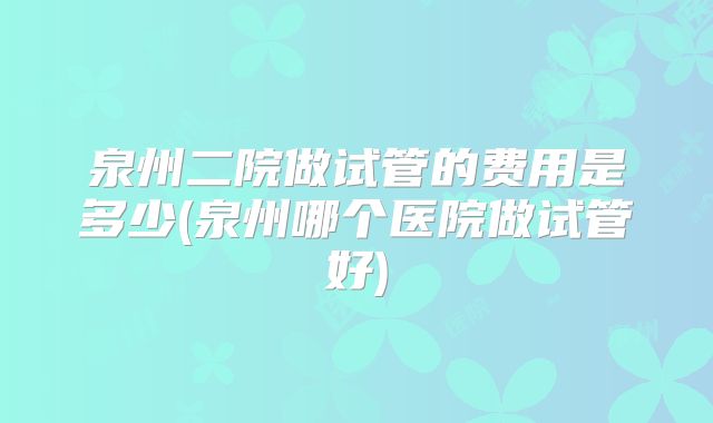 泉州二院做试管的费用是多少(泉州哪个医院做试管好)