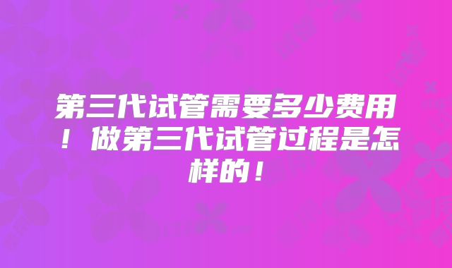 第三代试管需要多少费用！做第三代试管过程是怎样的！