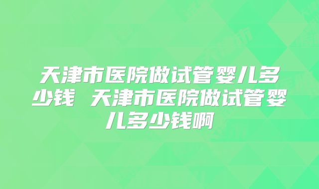 天津市医院做试管婴儿多少钱 天津市医院做试管婴儿多少钱啊