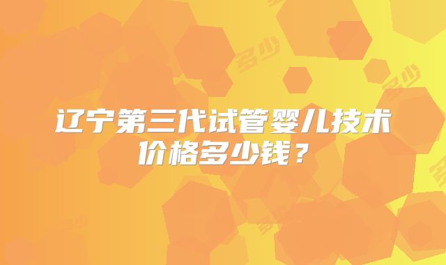 辽宁第三代试管婴儿技术价格多少钱？