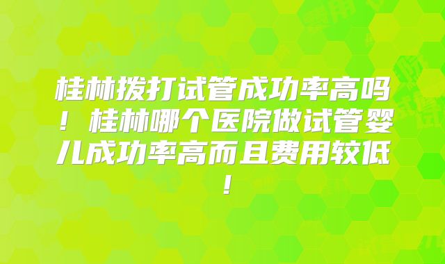 桂林拨打试管成功率高吗！桂林哪个医院做试管婴儿成功率高而且费用较低！