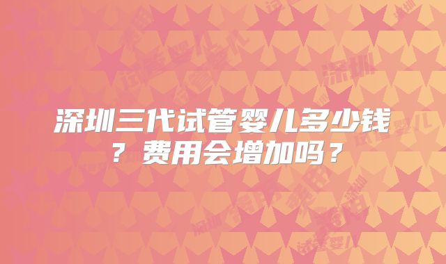 深圳三代试管婴儿多少钱?费用会增加吗?