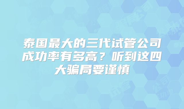泰国最大的三代试管公司成功率有多高?听到这四大骗局要谨慎