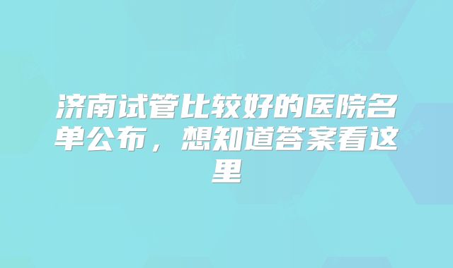 济南试管比较好的医院名单公布,想知道答案看这里