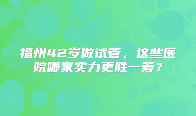 福州42岁做试管，这些医院哪家实力更胜一筹？