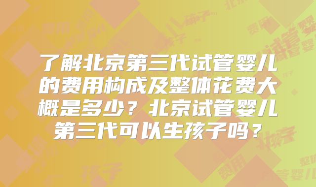 了解北京第三代试管婴儿的费用构成及整体花费大概是多少?北京试管婴儿第三代可以生孩子吗?