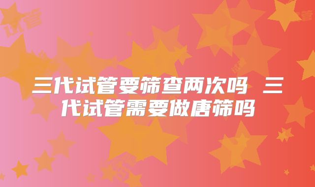 三代试管要筛查两次吗 三代试管需要做唐筛吗