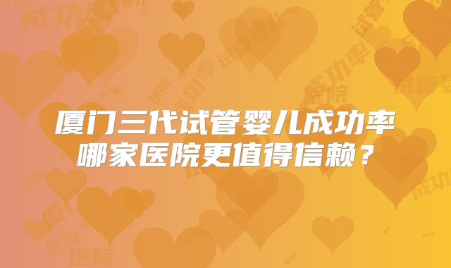 厦门三代试管婴儿成功率哪家医院更值得信赖?
