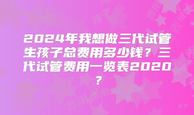 2024年我想做三代试管生孩子总费用多少钱?三代试管费用一览表2020?