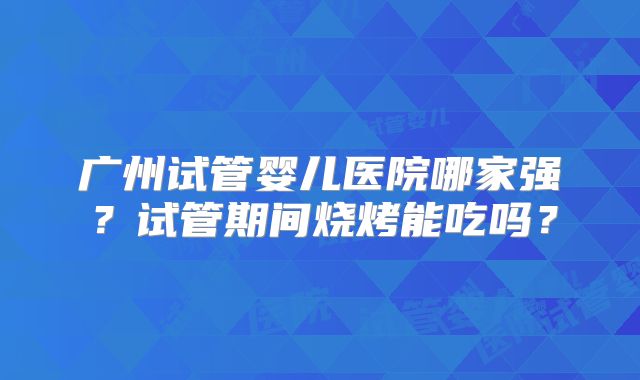 广州试管婴儿医院哪家强？试管期间烧烤能吃吗？