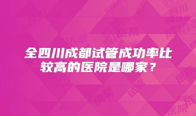 全四川成都试管成功率比较高的医院是哪家？