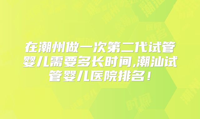 在潮州做一次第二代试管婴儿需要多长时间,潮汕试管婴儿医院排名！