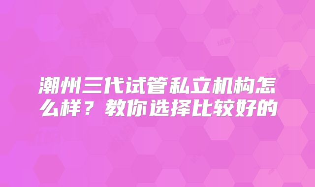 潮州三代试管私立机构怎么样？教你选择比较好的
