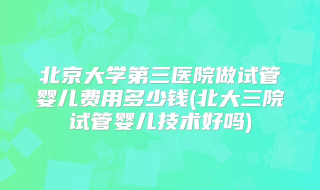 北京大学第三医院做试管婴儿费用多少钱(北大三院试管婴儿技术好吗)
