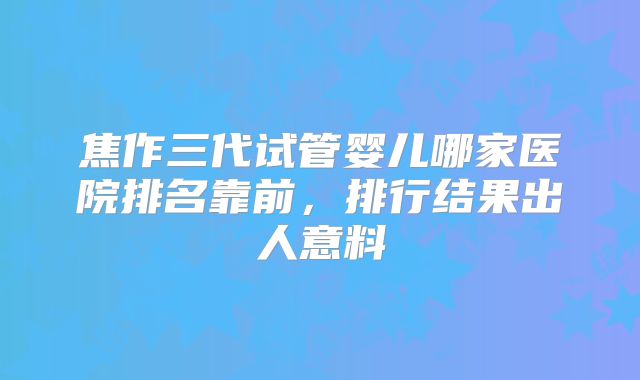 焦作三代试管婴儿哪家医院排名靠前,排行结果出人意料