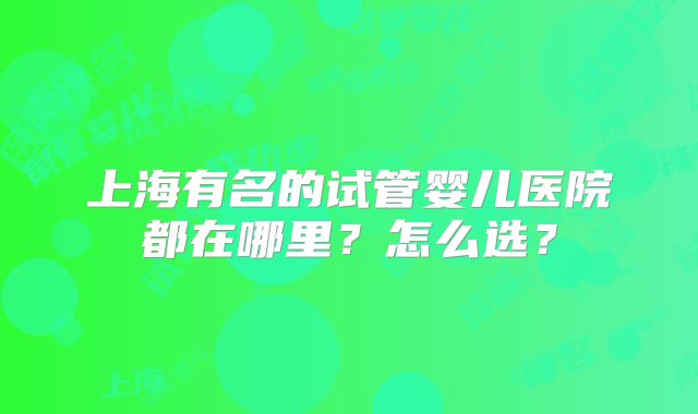 上海有名的试管婴儿医院都在哪里？怎么选？