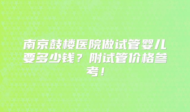 南京鼓楼医院做试管婴儿要多少钱？附试管价格参考！
