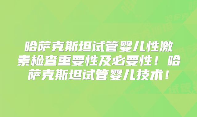 哈萨克斯坦试管婴儿性激素检查重要性及必要性!哈萨克斯坦试管婴儿技术!