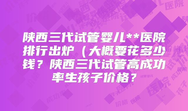 陕西三代试管婴儿**医院排行出炉（大概要花多少钱？陕西三代试管高成功率生孩子价格？