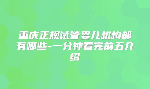 重庆正规试管婴儿机构都有哪些-一分钟看完前五介绍