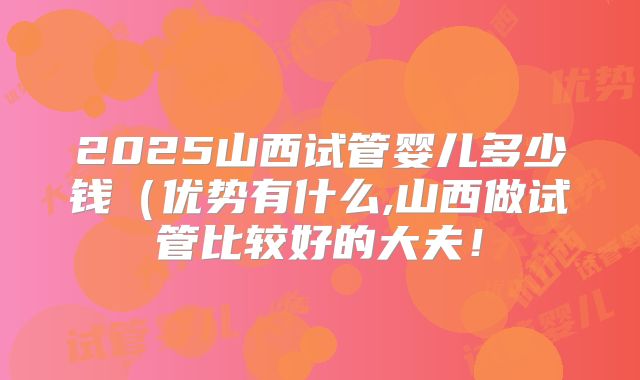 2025山西试管婴儿多少钱（优势有什么,山西做试管比较好的大夫！