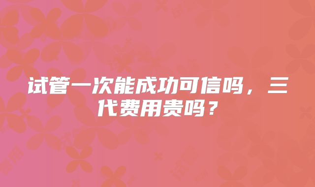 试管一次能成功可信吗,三代费用贵吗?