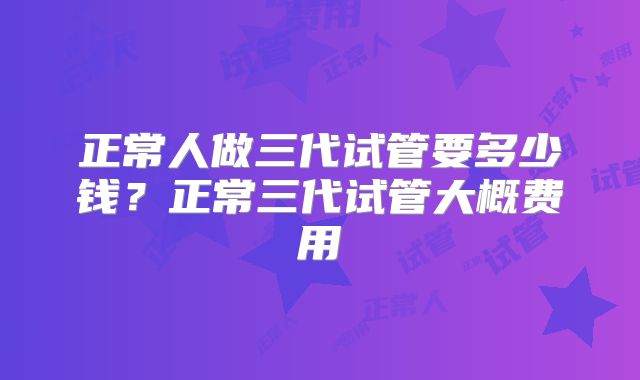 正常人做三代试管要多少钱?正常三代试管大概费用