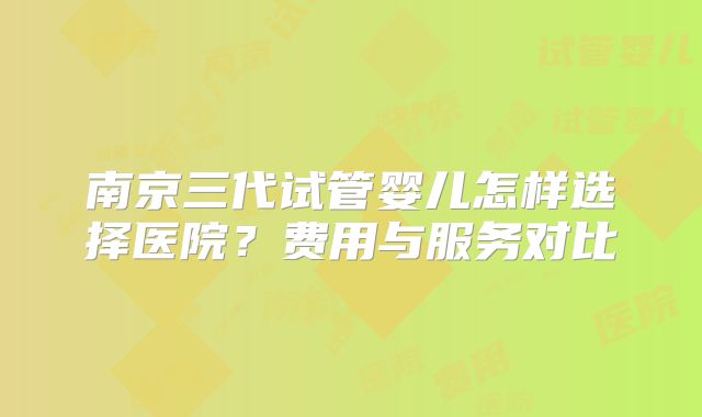 南京三代试管婴儿怎样选择医院？费用与服务对比