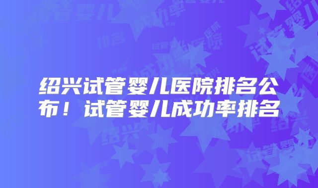 绍兴试管婴儿医院排名公布！试管婴儿成功率排名