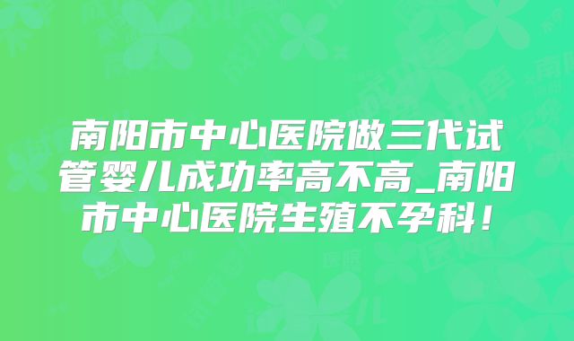 南阳市中心医院做三代试管婴儿成功率高不高_南阳市中心医院生殖不孕科!