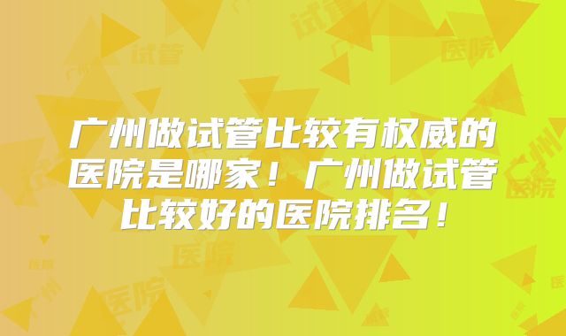 广州做试管比较有权威的医院是哪家!广州做试管比较好的医院排名!