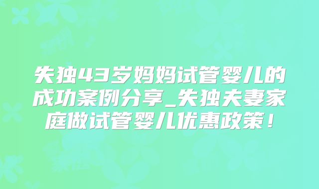 失独43岁妈妈试管婴儿的成功案例分享_失独夫妻家庭做试管婴儿优惠政策!