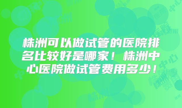 株洲可以做试管的医院排名比较好是哪家！株洲中心医院做试管费用多少！
