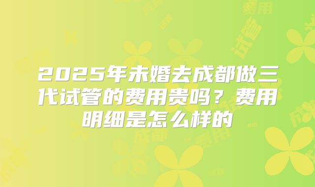 2025年未婚去成都做三代试管的费用贵吗?费用明细是怎么样的