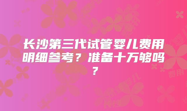 长沙第三代试管婴儿费用明细参考?准备十万够吗?