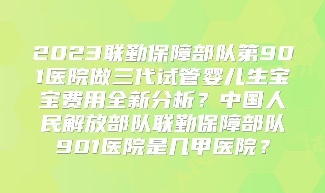 2023联勤保障部队第901医院做三代试管婴儿生宝宝费用全新分析？中国人民解放部队联勤保障部队901医院是几甲医院？