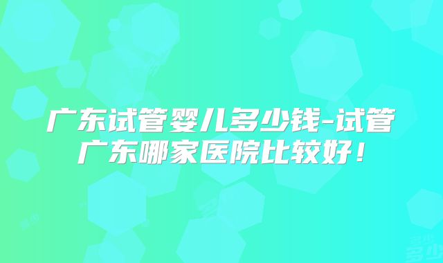 广东试管婴儿多少钱-试管广东哪家医院比较好！