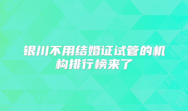 银川不用结婚证试管的机构排行榜来了