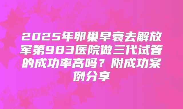 2025年卵巢早衰去解放军第983医院做三代试管的成功率高吗？附成功案例分享