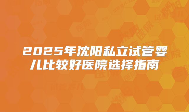 2025年沈阳私立试管婴儿比较好医院选择指南